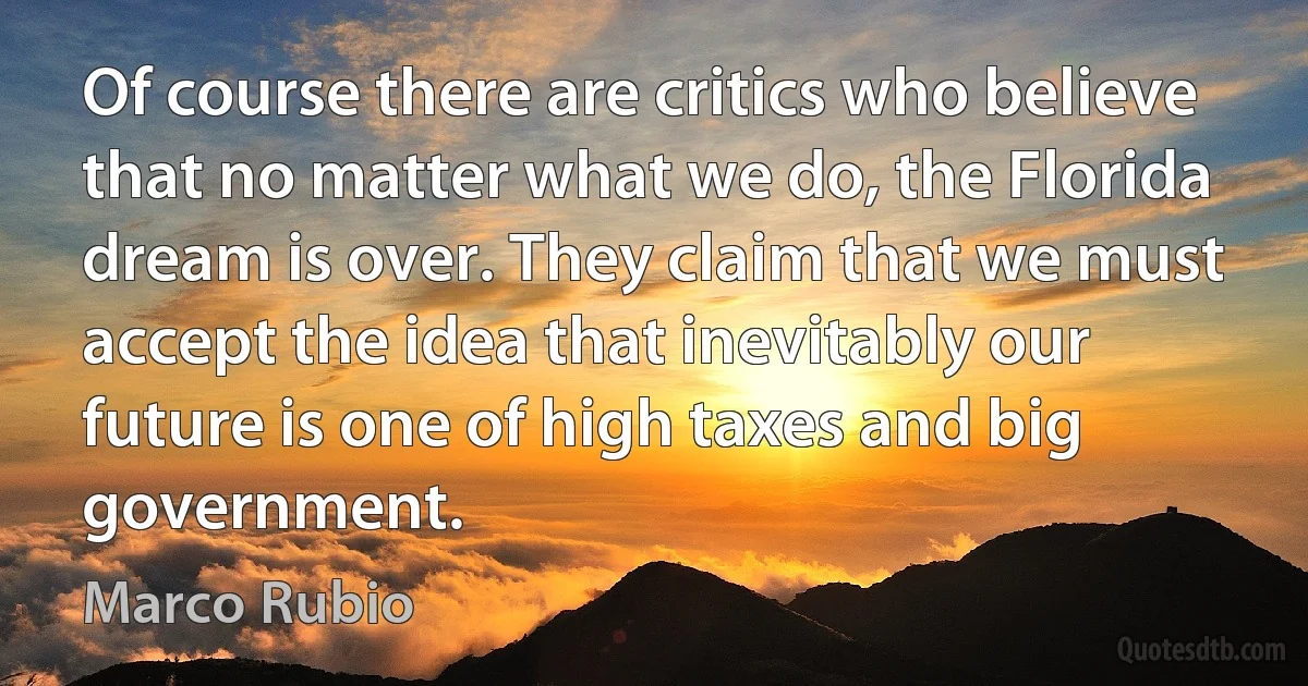 Of course there are critics who believe that no matter what we do, the Florida dream is over. They claim that we must accept the idea that inevitably our future is one of high taxes and big government. (Marco Rubio)