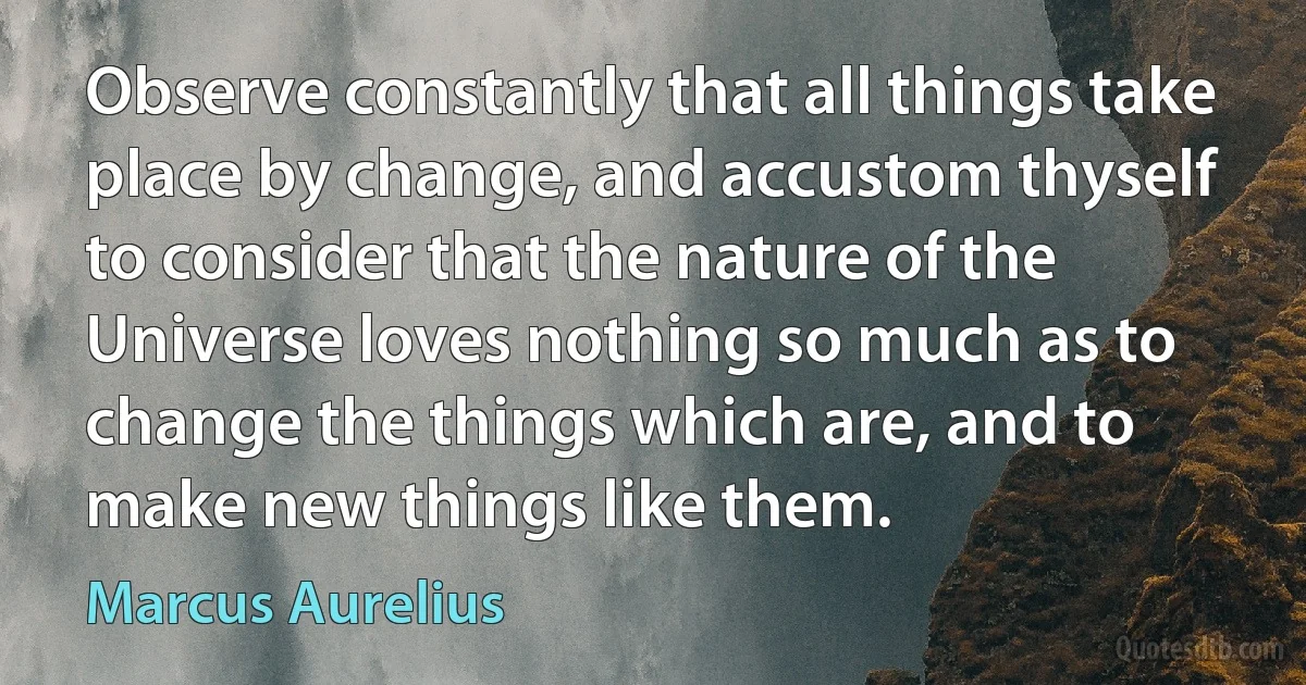 Observe constantly that all things take place by change, and accustom thyself to consider that the nature of the Universe loves nothing so much as to change the things which are, and to make new things like them. (Marcus Aurelius)