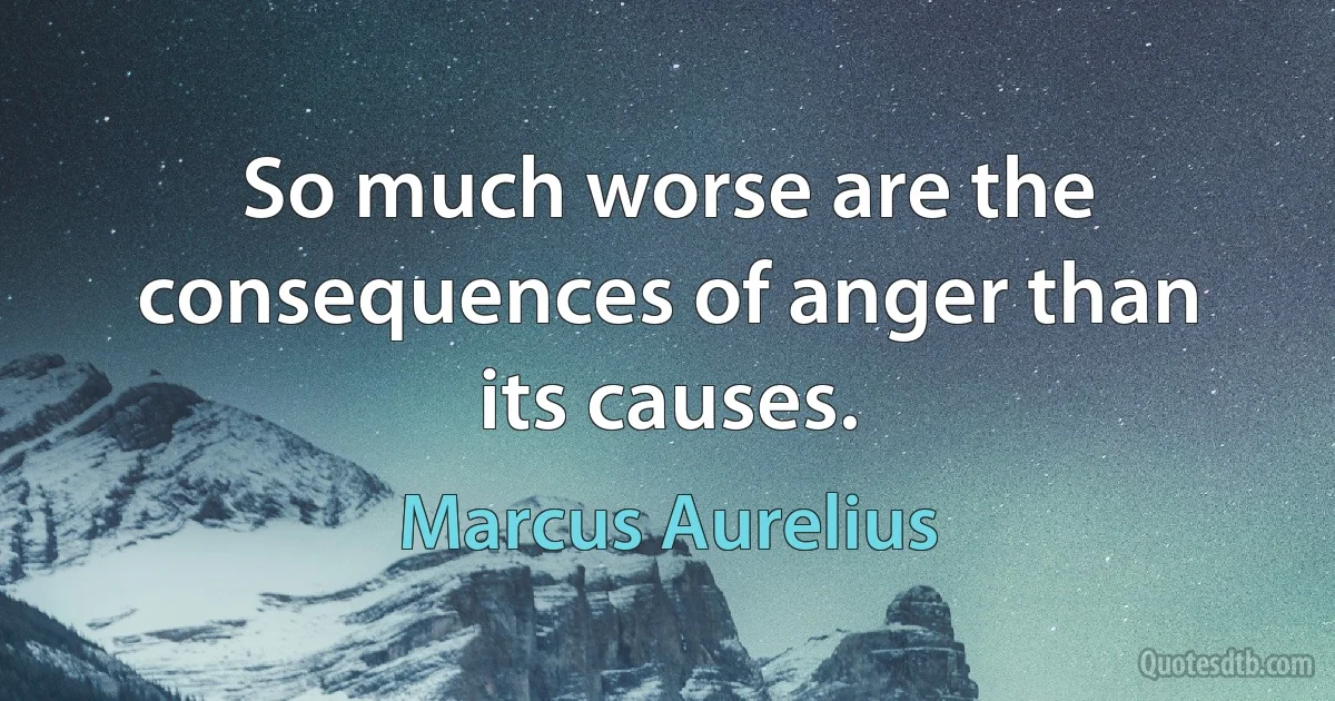 So much worse are the consequences of anger than its causes. (Marcus Aurelius)