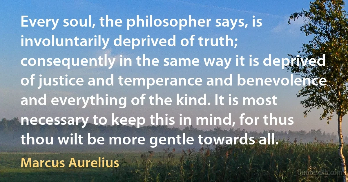 Every soul, the philosopher says, is involuntarily deprived of truth; consequently in the same way it is deprived of justice and temperance and benevolence and everything of the kind. It is most necessary to keep this in mind, for thus thou wilt be more gentle towards all. (Marcus Aurelius)