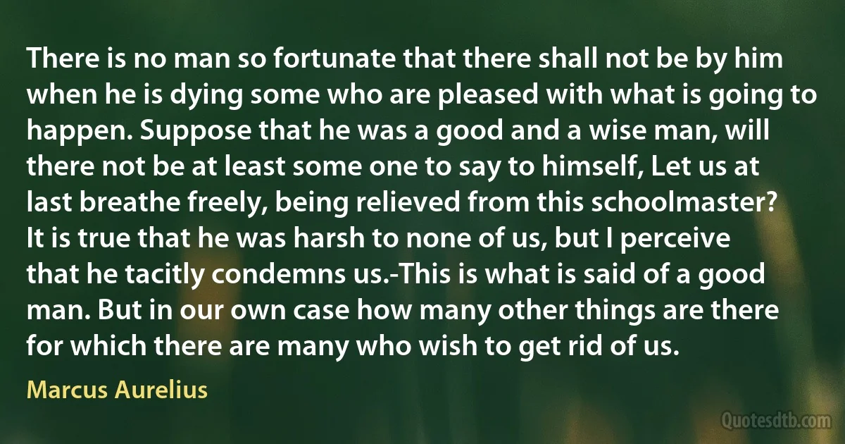 There is no man so fortunate that there shall not be by him when he is dying some who are pleased with what is going to happen. Suppose that he was a good and a wise man, will there not be at least some one to say to himself, Let us at last breathe freely, being relieved from this schoolmaster? It is true that he was harsh to none of us, but I perceive that he tacitly condemns us.-This is what is said of a good man. But in our own case how many other things are there for which there are many who wish to get rid of us. (Marcus Aurelius)