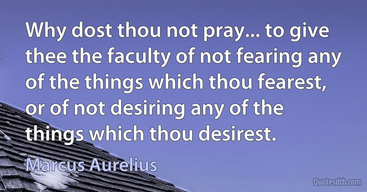 Why dost thou not pray... to give thee the faculty of not fearing any of the things which thou fearest, or of not desiring any of the things which thou desirest. (Marcus Aurelius)