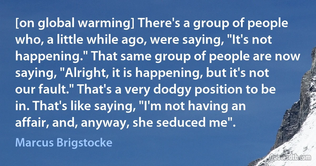 [on global warming] There's a group of people who, a little while ago, were saying, "It's not happening." That same group of people are now saying, "Alright, it is happening, but it's not our fault." That's a very dodgy position to be in. That's like saying, "I'm not having an affair, and, anyway, she seduced me". (Marcus Brigstocke)