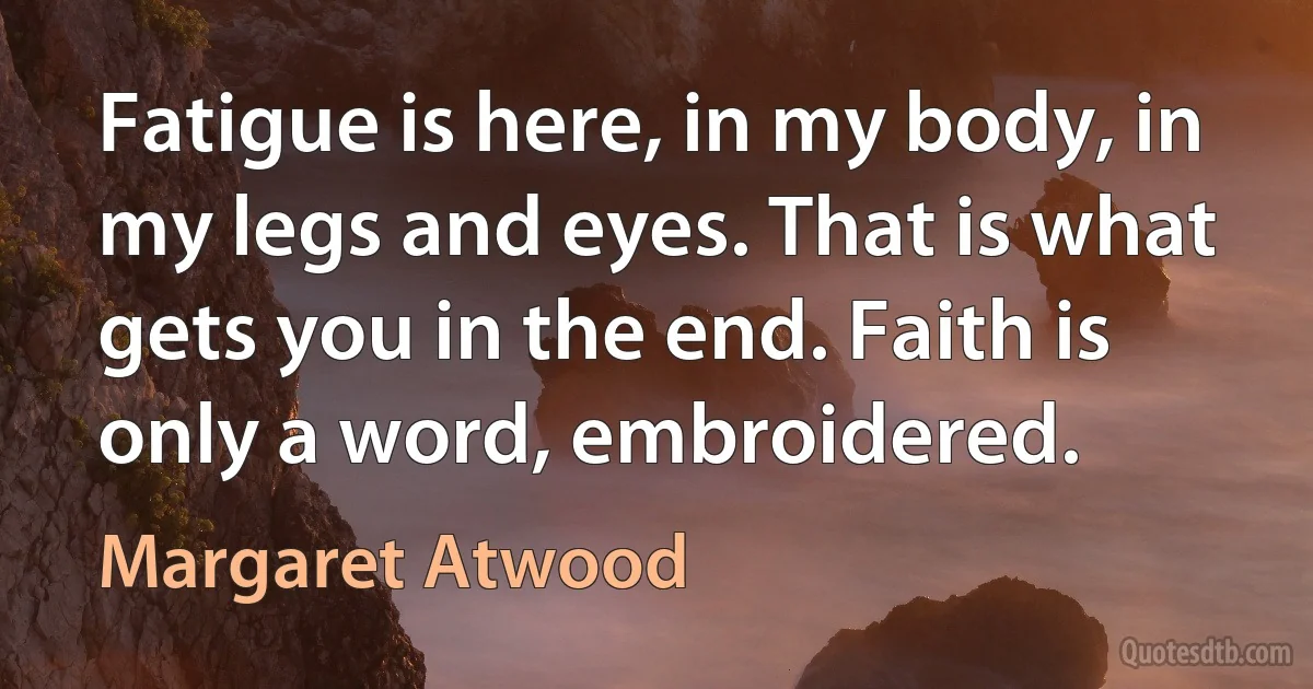 Fatigue is here, in my body, in my legs and eyes. That is what gets you in the end. Faith is only a word, embroidered. (Margaret Atwood)