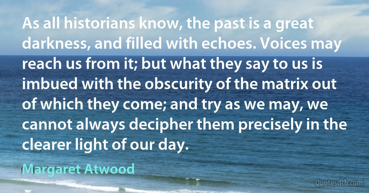 As all historians know, the past is a great darkness, and filled with echoes. Voices may reach us from it; but what they say to us is imbued with the obscurity of the matrix out of which they come; and try as we may, we cannot always decipher them precisely in the clearer light of our day. (Margaret Atwood)