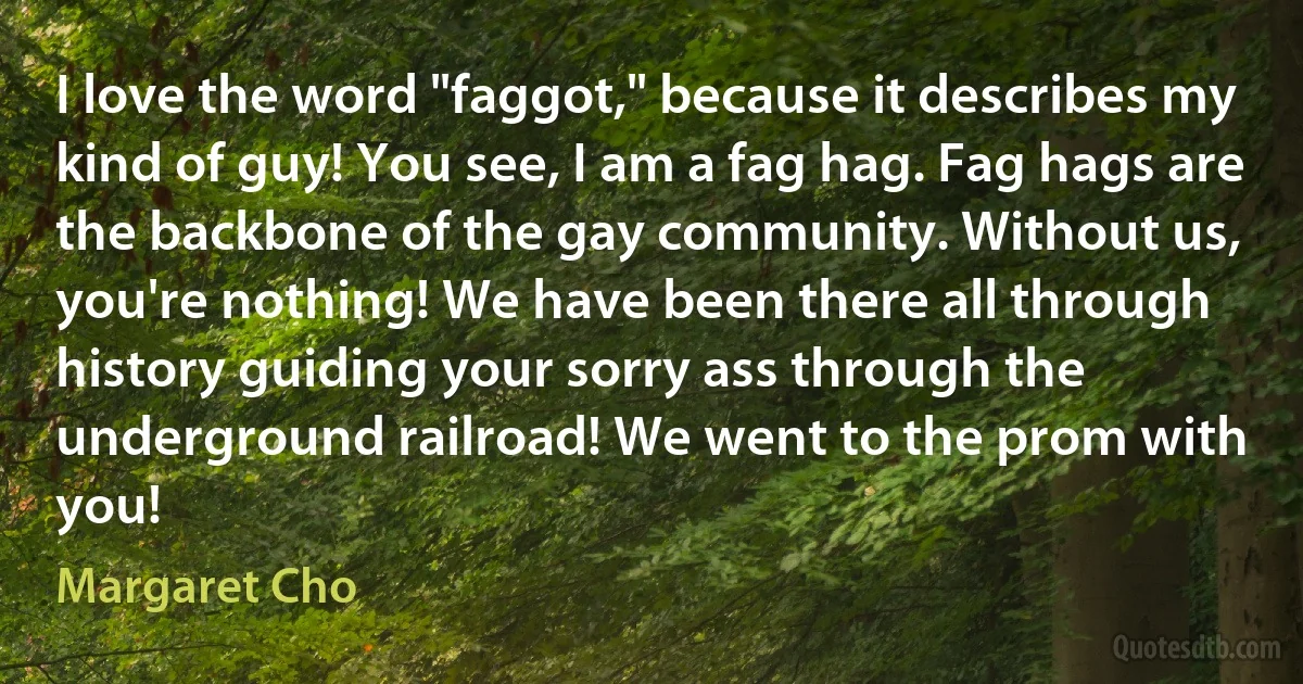 I love the word "faggot," because it describes my kind of guy! You see, I am a fag hag. Fag hags are the backbone of the gay community. Without us, you're nothing! We have been there all through history guiding your sorry ass through the underground railroad! We went to the prom with you! (Margaret Cho)