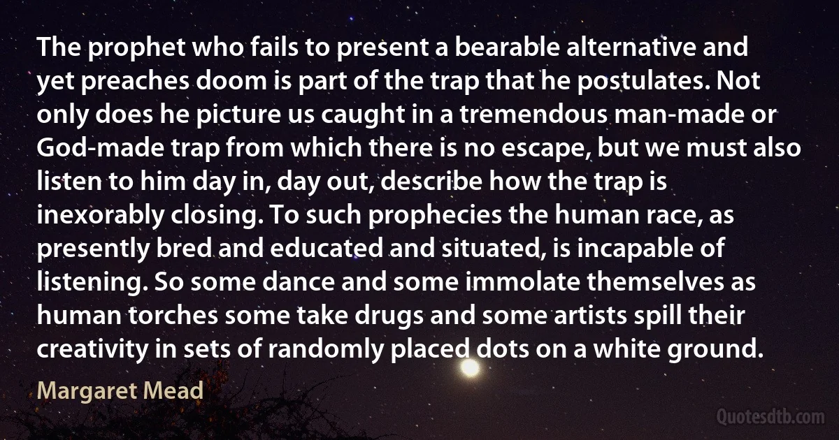 The prophet who fails to present a bearable alternative and yet preaches doom is part of the trap that he postulates. Not only does he picture us caught in a tremendous man-made or God-made trap from which there is no escape, but we must also listen to him day in, day out, describe how the trap is inexorably closing. To such prophecies the human race, as presently bred and educated and situated, is incapable of listening. So some dance and some immolate themselves as human torches some take drugs and some artists spill their creativity in sets of randomly placed dots on a white ground. (Margaret Mead)