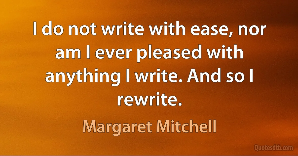 I do not write with ease, nor am I ever pleased with anything I write. And so I rewrite. (Margaret Mitchell)