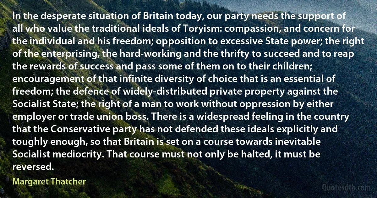 In the desperate situation of Britain today, our party needs the support of all who value the traditional ideals of Toryism: compassion, and concern for the individual and his freedom; opposition to excessive State power; the right of the enterprising, the hard-working and the thrifty to succeed and to reap the rewards of success and pass some of them on to their children; encouragement of that infinite diversity of choice that is an essential of freedom; the defence of widely-distributed private property against the Socialist State; the right of a man to work without oppression by either employer or trade union boss. There is a widespread feeling in the country that the Conservative party has not defended these ideals explicitly and toughly enough, so that Britain is set on a course towards inevitable Socialist mediocrity. That course must not only be halted, it must be reversed. (Margaret Thatcher)