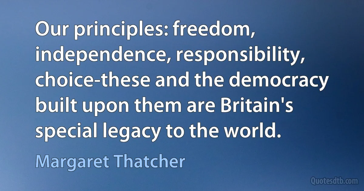 Our principles: freedom, independence, responsibility, choice-these and the democracy built upon them are Britain's special legacy to the world. (Margaret Thatcher)