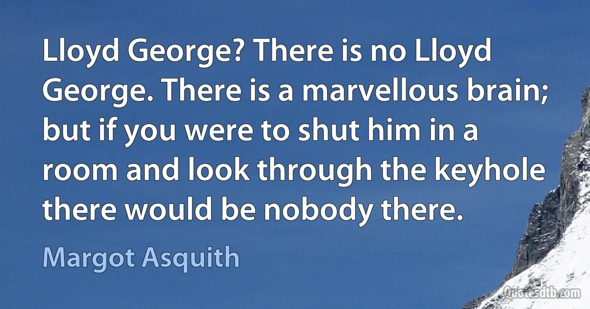 Lloyd George? There is no Lloyd George. There is a marvellous brain; but if you were to shut him in a room and look through the keyhole there would be nobody there. (Margot Asquith)