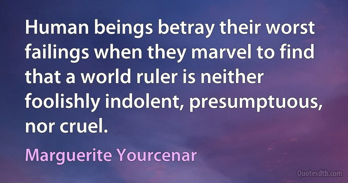 Human beings betray their worst failings when they marvel to find that a world ruler is neither foolishly indolent, presumptuous, nor cruel. (Marguerite Yourcenar)