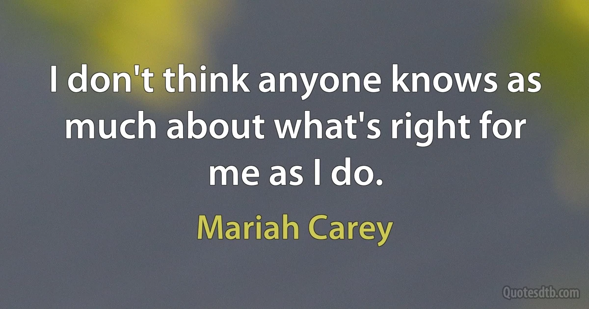 I don't think anyone knows as much about what's right for me as I do. (Mariah Carey)