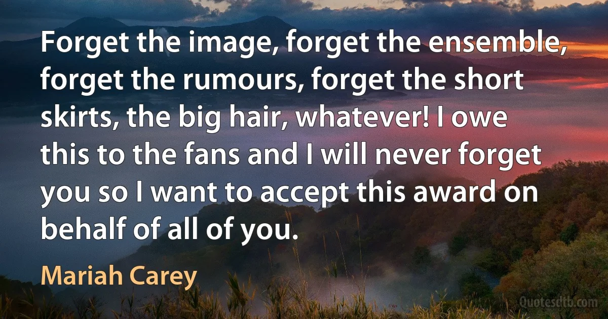 Forget the image, forget the ensemble, forget the rumours, forget the short skirts, the big hair, whatever! I owe this to the fans and I will never forget you so I want to accept this award on behalf of all of you. (Mariah Carey)