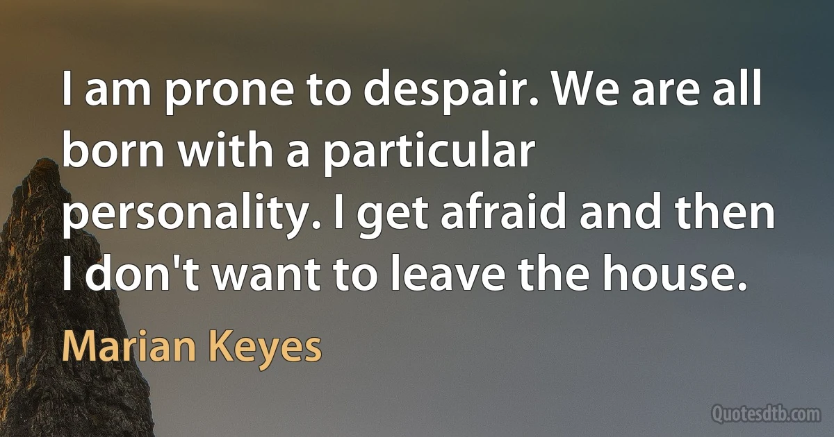 I am prone to despair. We are all born with a particular personality. I get afraid and then I don't want to leave the house. (Marian Keyes)