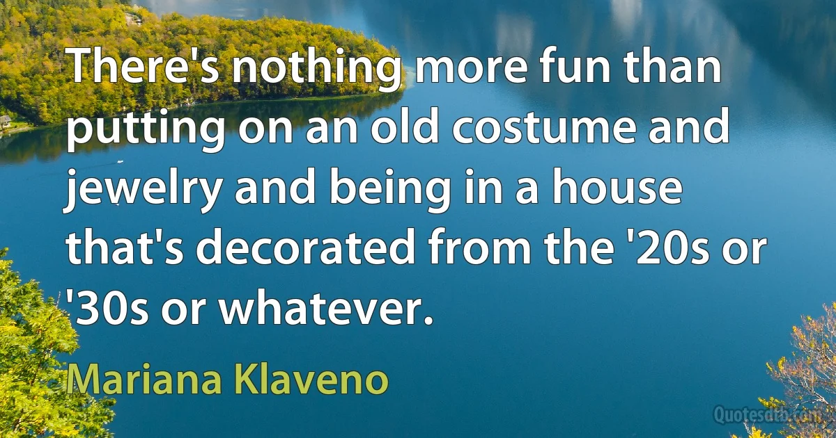 There's nothing more fun than putting on an old costume and jewelry and being in a house that's decorated from the '20s or '30s or whatever. (Mariana Klaveno)