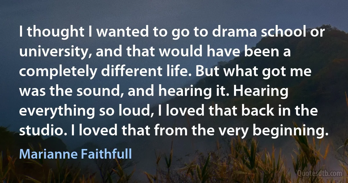 I thought I wanted to go to drama school or university, and that would have been a completely different life. But what got me was the sound, and hearing it. Hearing everything so loud, I loved that back in the studio. I loved that from the very beginning. (Marianne Faithfull)