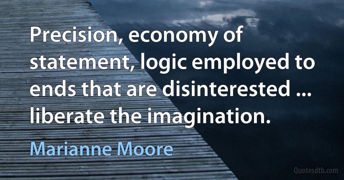 Precision, economy of statement, logic employed to ends that are disinterested ... liberate the imagination. (Marianne Moore)