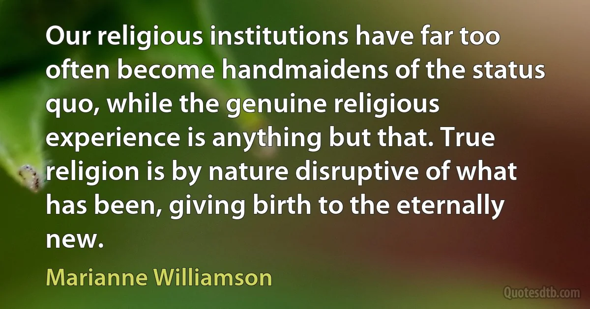 Our religious institutions have far too often become handmaidens of the status quo, while the genuine religious experience is anything but that. True religion is by nature disruptive of what has been, giving birth to the eternally new. (Marianne Williamson)