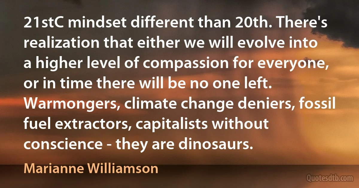 21stC mindset different than 20th. There's realization that either we will evolve into a higher level of compassion for everyone, or in time there will be no one left. Warmongers, climate change deniers, fossil fuel extractors, capitalists without conscience - they are dinosaurs. (Marianne Williamson)