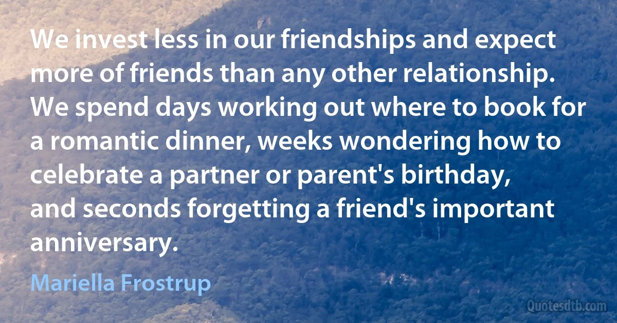 We invest less in our friendships and expect more of friends than any other relationship. We spend days working out where to book for a romantic dinner, weeks wondering how to celebrate a partner or parent's birthday, and seconds forgetting a friend's important anniversary. (Mariella Frostrup)