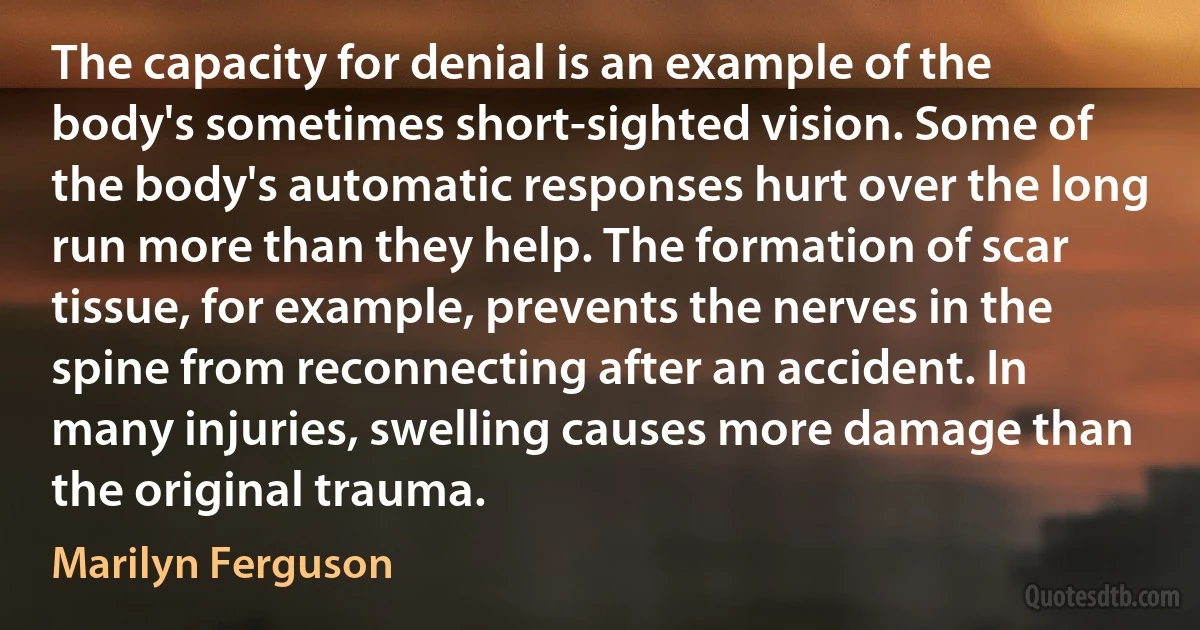 The capacity for denial is an example of the body's sometimes short-sighted vision. Some of the body's automatic responses hurt over the long run more than they help. The formation of scar tissue, for example, prevents the nerves in the spine from reconnecting after an accident. In many injuries, swelling causes more damage than the original trauma. (Marilyn Ferguson)