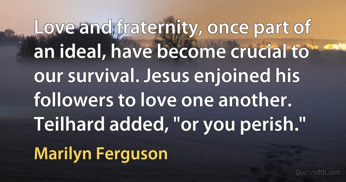 Love and fraternity, once part of an ideal, have become crucial to our survival. Jesus enjoined his followers to love one another. Teilhard added, "or you perish." (Marilyn Ferguson)