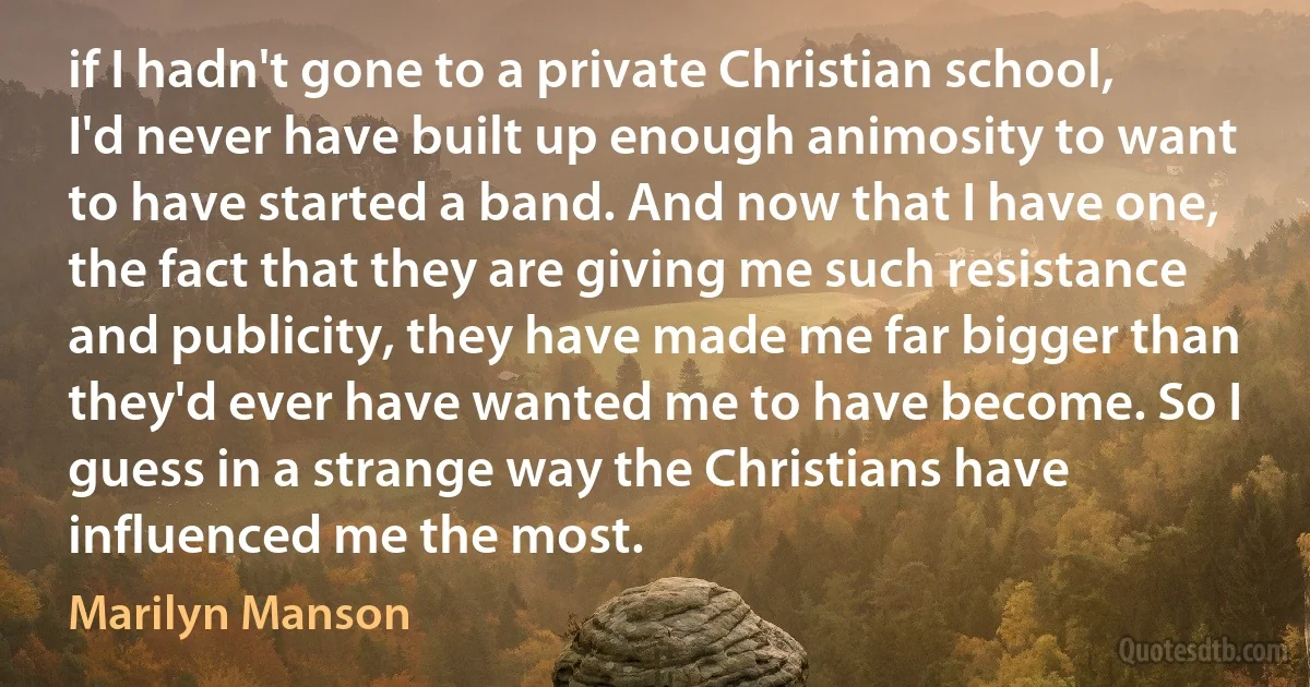 if I hadn't gone to a private Christian school, I'd never have built up enough animosity to want to have started a band. And now that I have one, the fact that they are giving me such resistance and publicity, they have made me far bigger than they'd ever have wanted me to have become. So I guess in a strange way the Christians have influenced me the most. (Marilyn Manson)