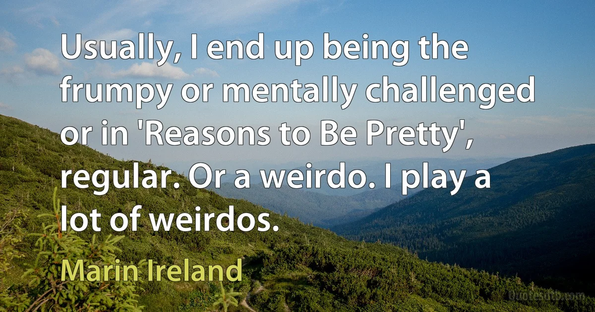 Usually, I end up being the frumpy or mentally challenged or in 'Reasons to Be Pretty', regular. Or a weirdo. I play a lot of weirdos. (Marin Ireland)