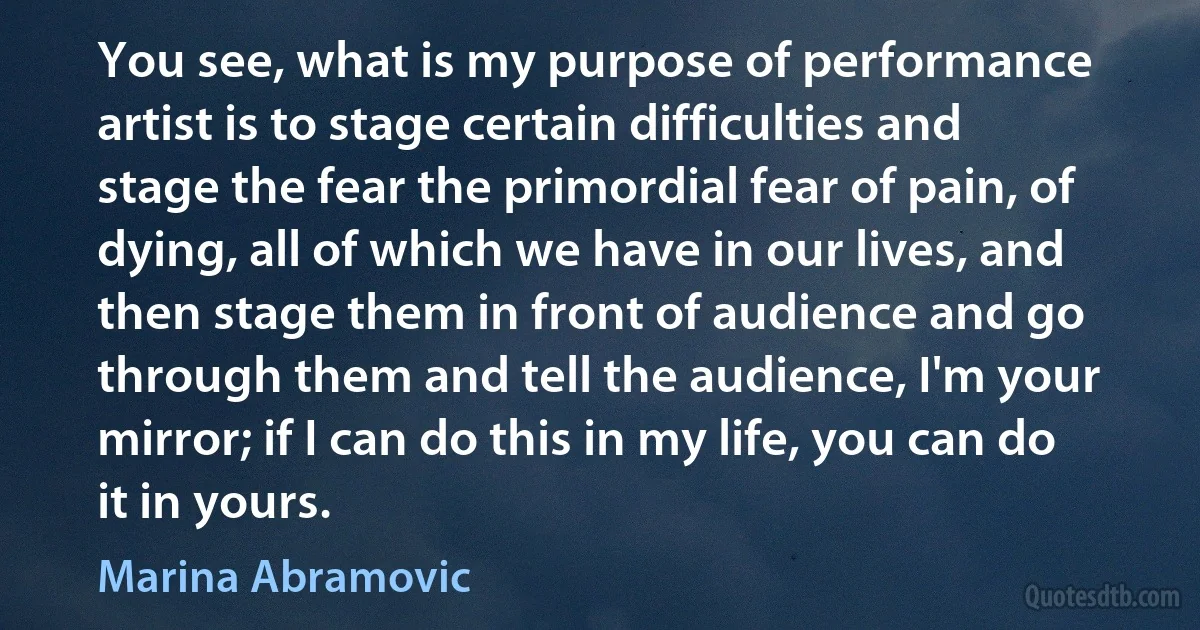 You see, what is my purpose of performance artist is to stage certain difficulties and stage the fear the primordial fear of pain, of dying, all of which we have in our lives, and then stage them in front of audience and go through them and tell the audience, I'm your mirror; if I can do this in my life, you can do it in yours. (Marina Abramovic)