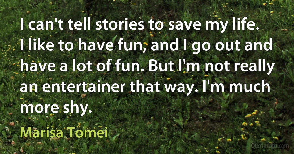 I can't tell stories to save my life. I like to have fun, and I go out and have a lot of fun. But I'm not really an entertainer that way. I'm much more shy. (Marisa Tomei)