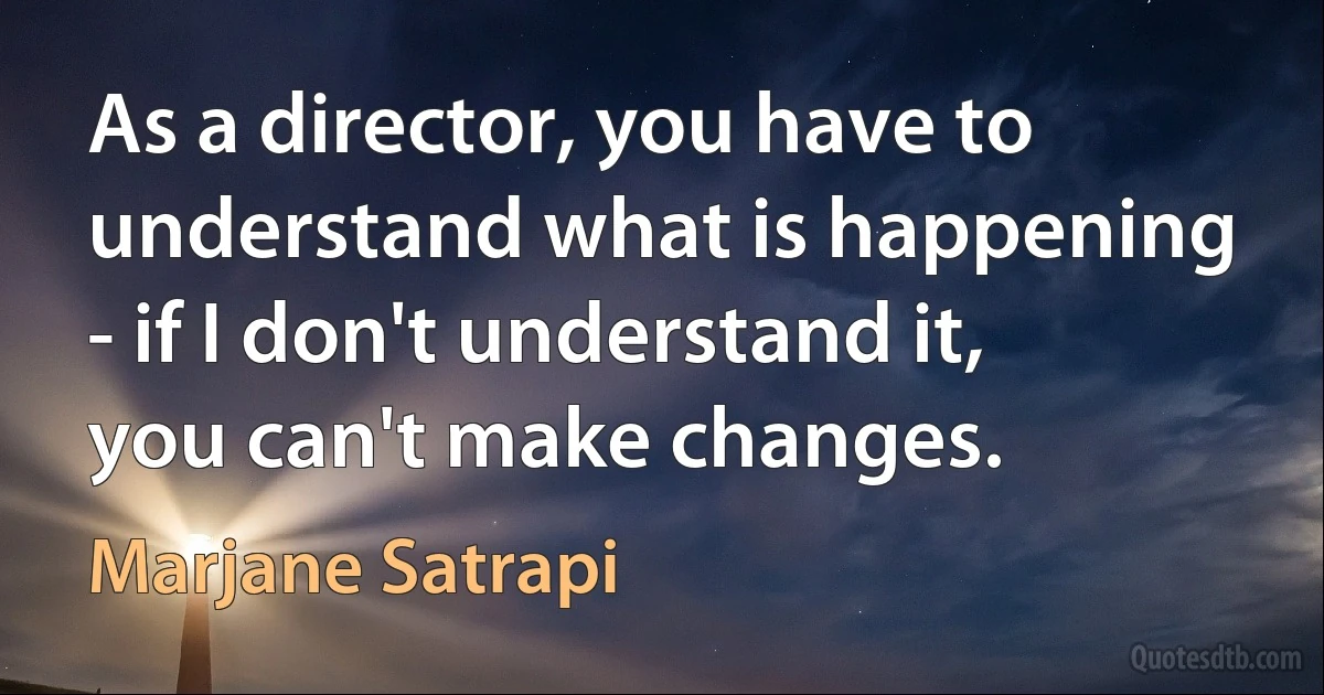 As a director, you have to understand what is happening - if I don't understand it, you can't make changes. (Marjane Satrapi)