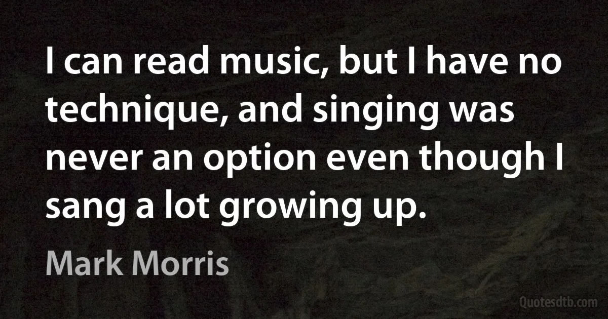 I can read music, but I have no technique, and singing was never an option even though I sang a lot growing up. (Mark Morris)