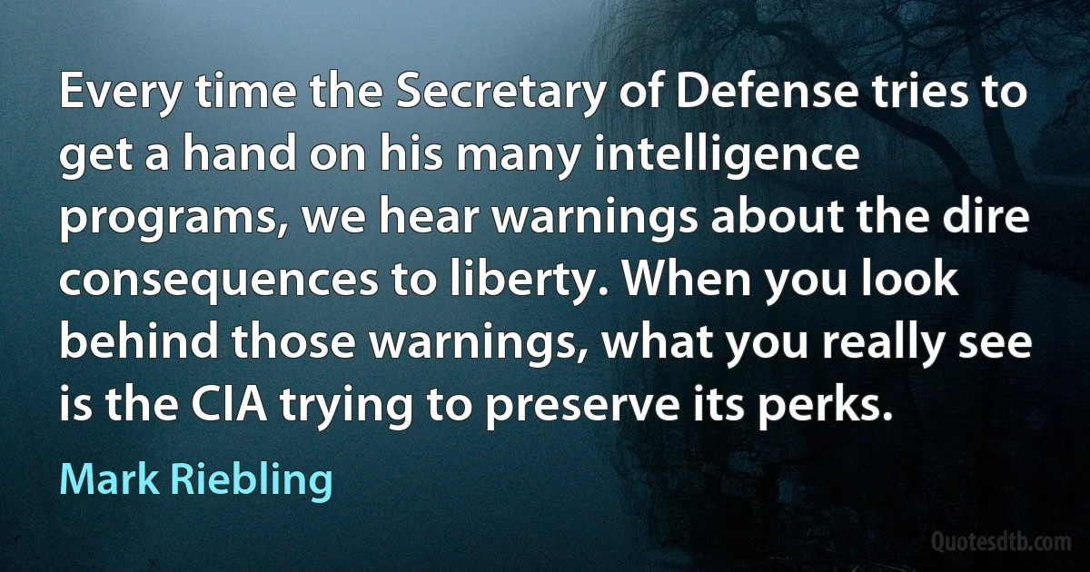 Every time the Secretary of Defense tries to get a hand on his many intelligence programs, we hear warnings about the dire consequences to liberty. When you look behind those warnings, what you really see is the CIA trying to preserve its perks. (Mark Riebling)