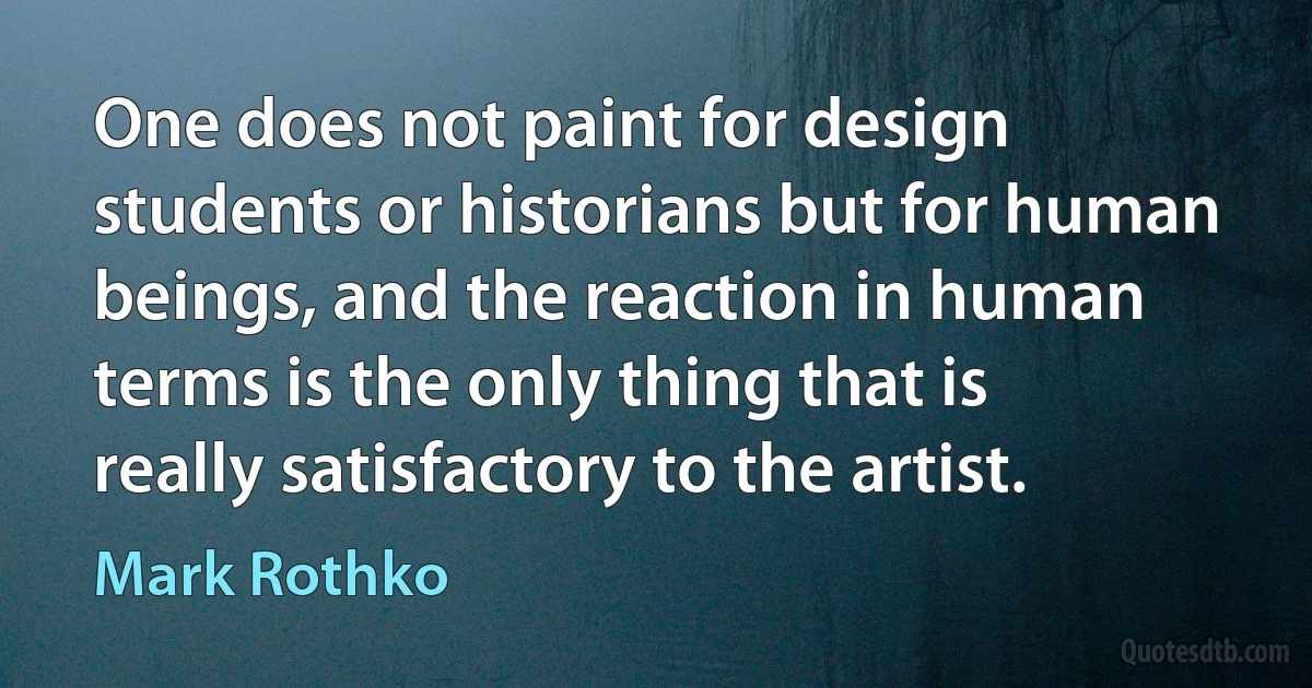 One does not paint for design students or historians but for human beings, and the reaction in human terms is the only thing that is really satisfactory to the artist. (Mark Rothko)