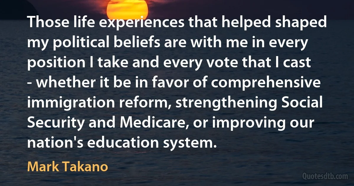 Those life experiences that helped shaped my political beliefs are with me in every position I take and every vote that I cast - whether it be in favor of comprehensive immigration reform, strengthening Social Security and Medicare, or improving our nation's education system. (Mark Takano)