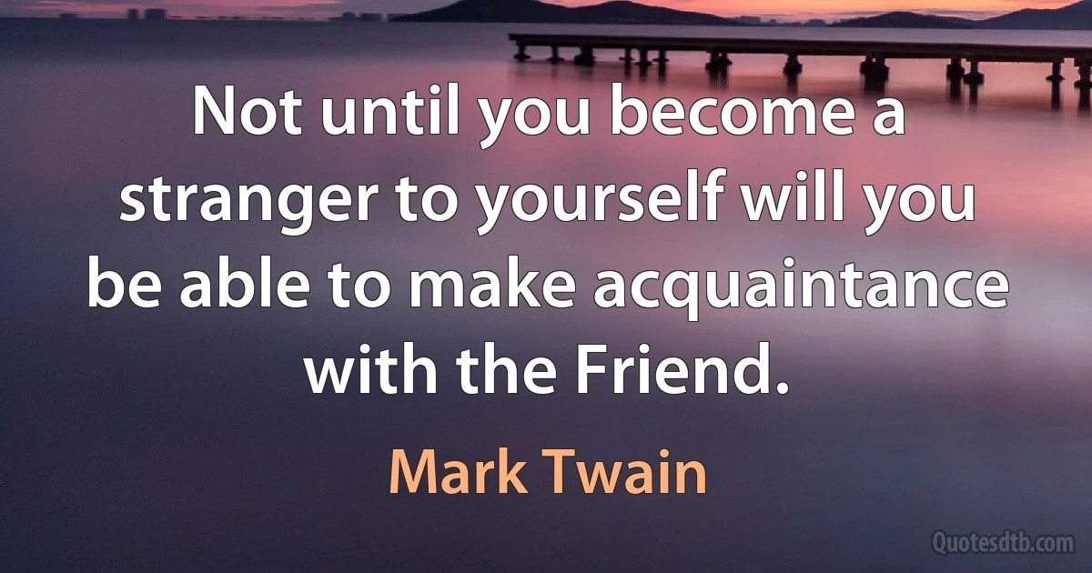 Not until you become a stranger to yourself will you be able to make acquaintance with the Friend. (Mark Twain)