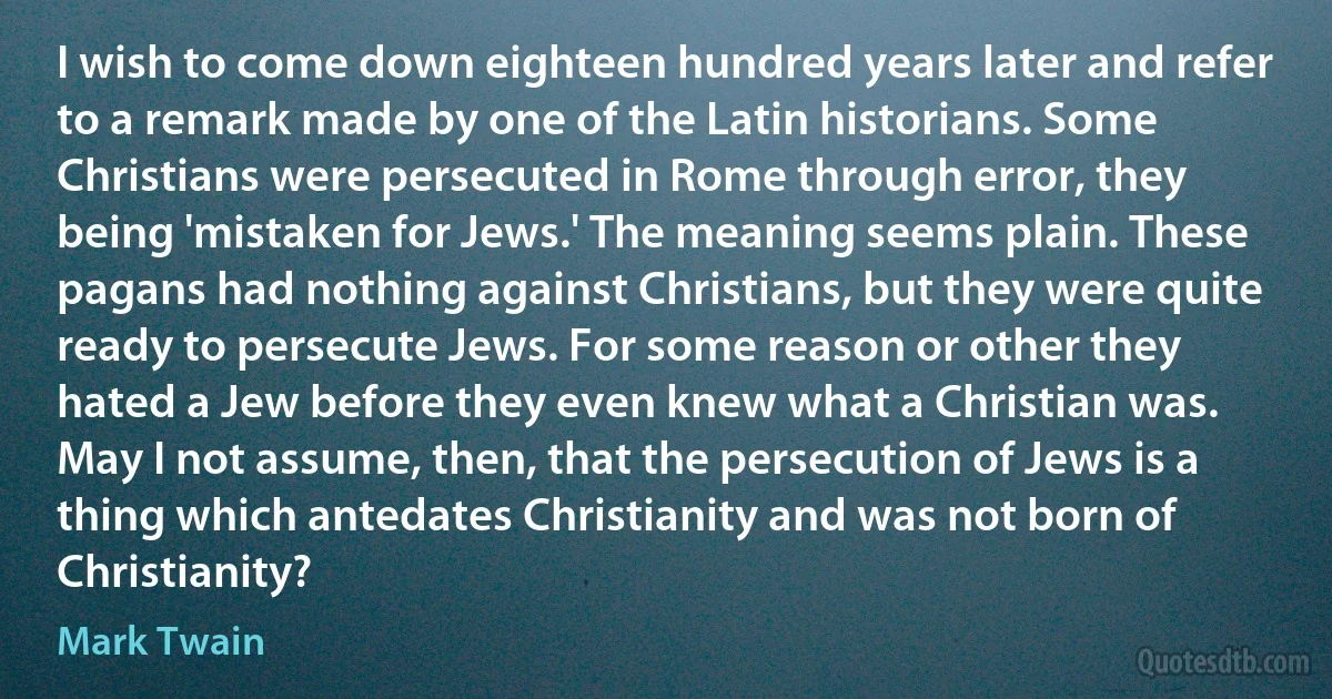 I wish to come down eighteen hundred years later and refer to a remark made by one of the Latin historians. Some Christians were persecuted in Rome through error, they being 'mistaken for Jews.' The meaning seems plain. These pagans had nothing against Christians, but they were quite ready to persecute Jews. For some reason or other they hated a Jew before they even knew what a Christian was. May I not assume, then, that the persecution of Jews is a thing which antedates Christianity and was not born of Christianity? (Mark Twain)