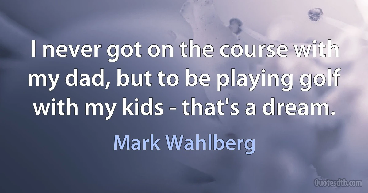 I never got on the course with my dad, but to be playing golf with my kids - that's a dream. (Mark Wahlberg)