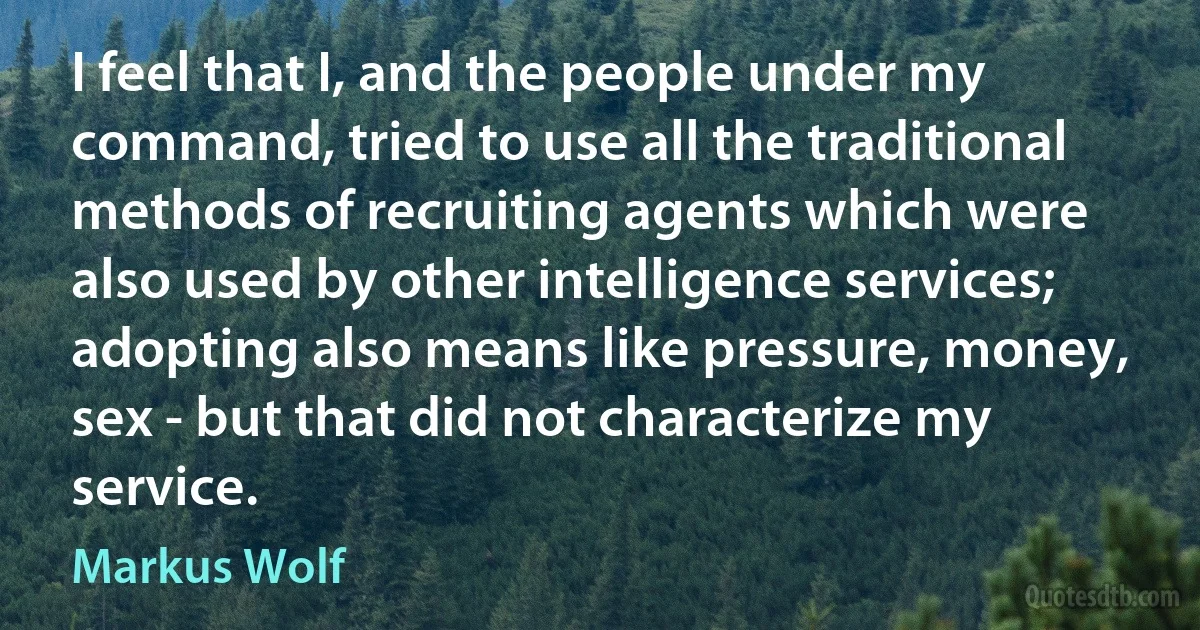 I feel that I, and the people under my command, tried to use all the traditional methods of recruiting agents which were also used by other intelligence services; adopting also means like pressure, money, sex - but that did not characterize my service. (Markus Wolf)