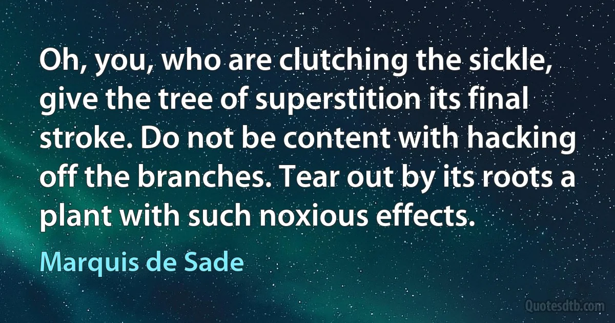 Oh, you, who are clutching the sickle, give the tree of superstition its final stroke. Do not be content with hacking off the branches. Tear out by its roots a plant with such noxious effects. (Marquis de Sade)