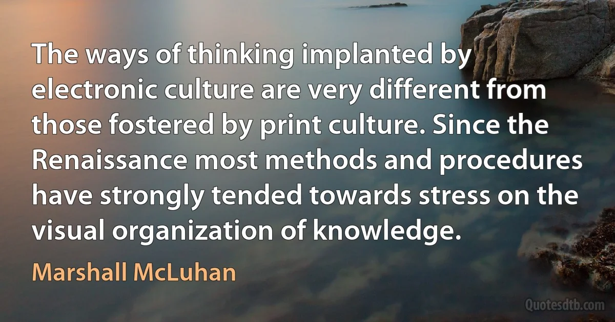 The ways of thinking implanted by electronic culture are very different from those fostered by print culture. Since the Renaissance most methods and procedures have strongly tended towards stress on the visual organization of knowledge. (Marshall McLuhan)