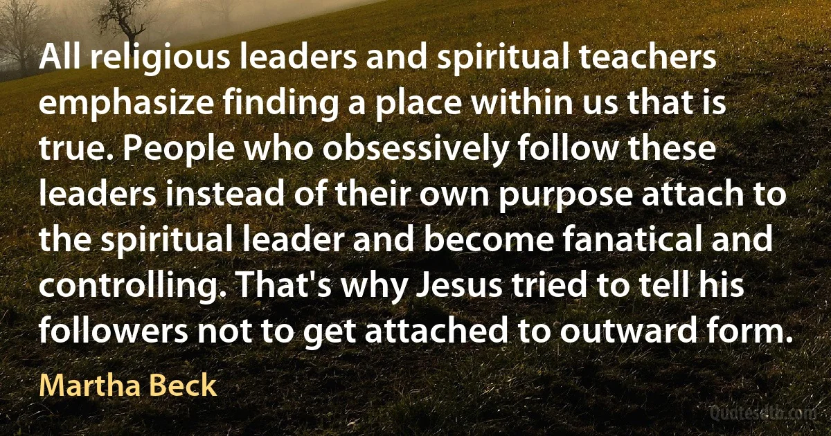 All religious leaders and spiritual teachers emphasize finding a place within us that is true. People who obsessively follow these leaders instead of their own purpose attach to the spiritual leader and become fanatical and controlling. That's why Jesus tried to tell his followers not to get attached to outward form. (Martha Beck)