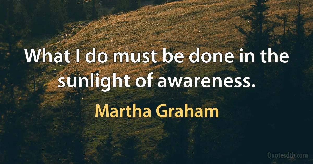 What I do must be done in the sunlight of awareness. (Martha Graham)