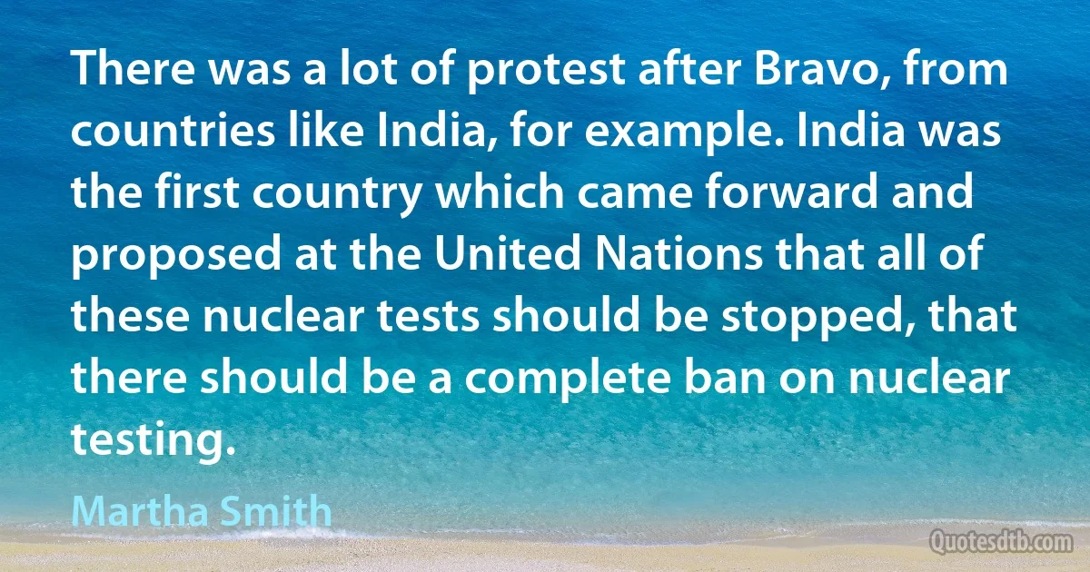 There was a lot of protest after Bravo, from countries like India, for example. India was the first country which came forward and proposed at the United Nations that all of these nuclear tests should be stopped, that there should be a complete ban on nuclear testing. (Martha Smith)