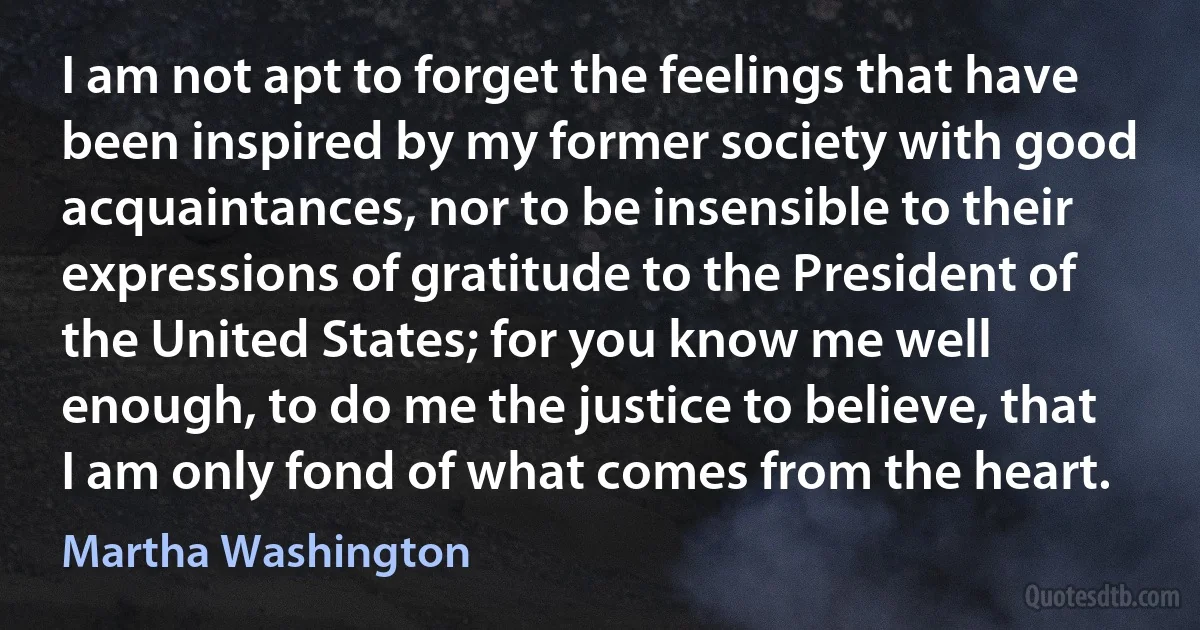 I am not apt to forget the feelings that have been inspired by my former society with good acquaintances, nor to be insensible to their expressions of gratitude to the President of the United States; for you know me well enough, to do me the justice to believe, that I am only fond of what comes from the heart. (Martha Washington)