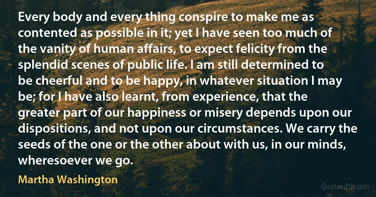 Every body and every thing conspire to make me as contented as possible in it; yet I have seen too much of the vanity of human affairs, to expect felicity from the splendid scenes of public life. I am still determined to be cheerful and to be happy, in whatever situation I may be; for I have also learnt, from experience, that the greater part of our happiness or misery depends upon our dispositions, and not upon our circumstances. We carry the seeds of the one or the other about with us, in our minds, wheresoever we go. (Martha Washington)