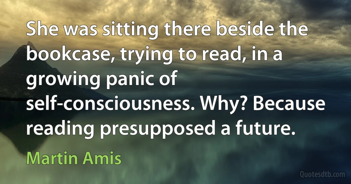 She was sitting there beside the bookcase, trying to read, in a growing panic of self-consciousness. Why? Because reading presupposed a future. (Martin Amis)