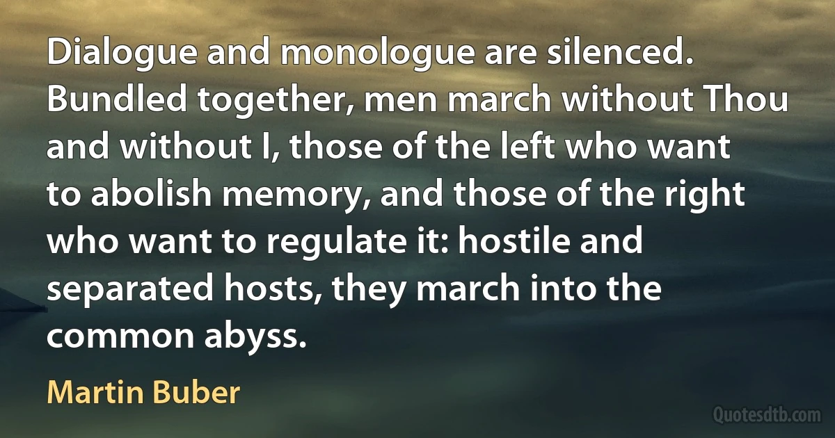 Dialogue and monologue are silenced. Bundled together, men march without Thou and without I, those of the left who want to abolish memory, and those of the right who want to regulate it: hostile and separated hosts, they march into the common abyss. (Martin Buber)