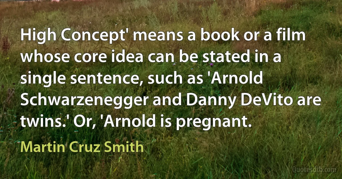 High Concept' means a book or a film whose core idea can be stated in a single sentence, such as 'Arnold Schwarzenegger and Danny DeVito are twins.' Or, 'Arnold is pregnant. (Martin Cruz Smith)